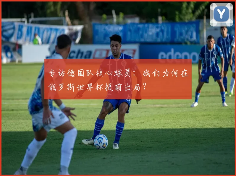 专访德国队核心球员：我们为何在俄罗斯世界杯提前出局？