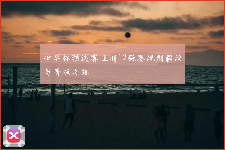 世界杯预选赛亚洲12强赛规则解读与晋级之路