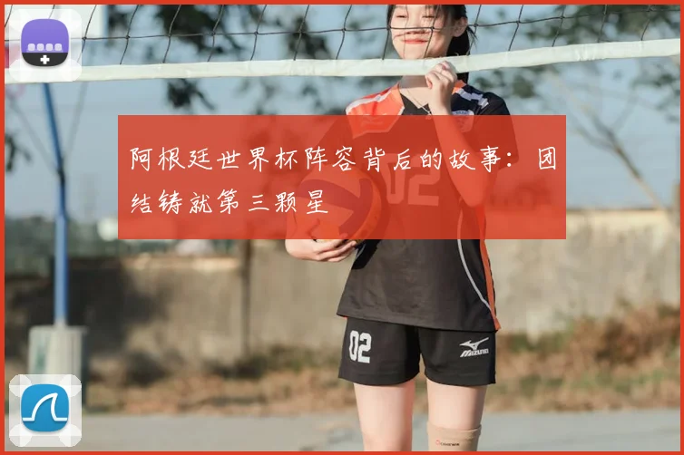 阿根廷世界杯阵容背后的故事:团结铸就第三颗星