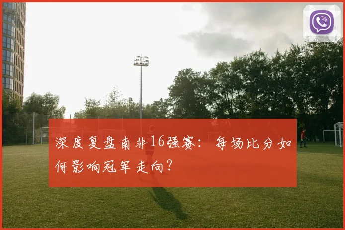 深度复盘南非16强赛：每场比分如何影响冠军走向？