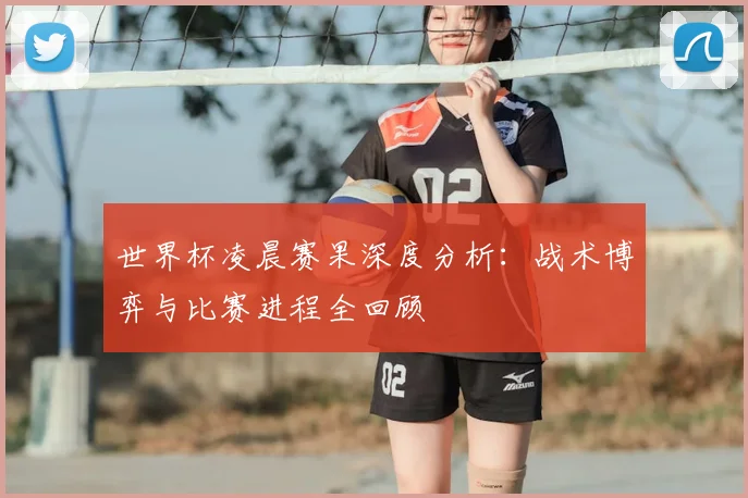 世界杯凌晨赛果深度分析:战术博弈与比赛进程全回顾