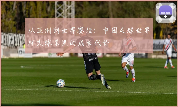 从亚洲到世界赛场：中国足球世界杯失球录里的成长代价