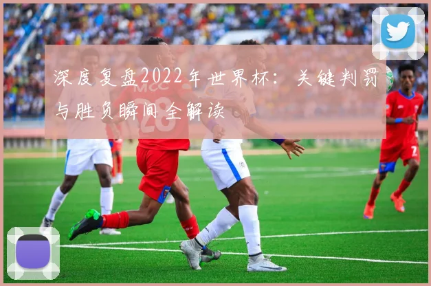 深度复盘2022年世界杯：关键判罚与胜负瞬间全解读