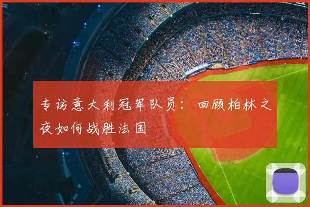 专访意大利冠军队员：回顾柏林之夜如何战胜法国