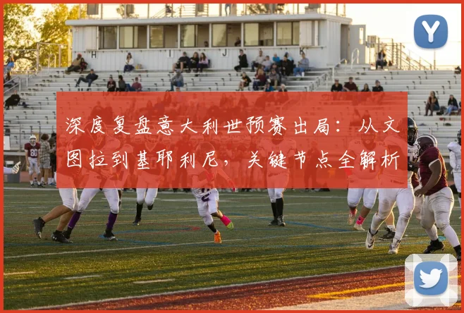 深度复盘意大利世预赛出局：从文图拉到基耶利尼，关键节点全解析