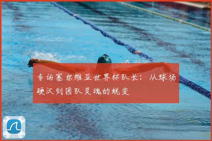 专访塞尔维亚世界杯队长:从球场硬汉到团队灵魂的蜕变