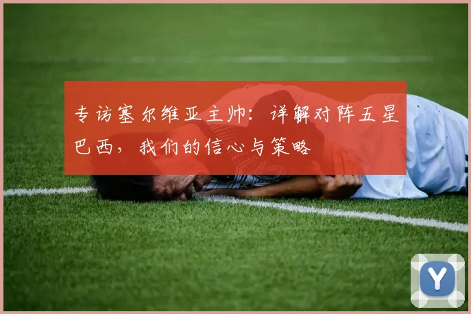 专访塞尔维亚主帅：详解对阵五星巴西，我们的信心与策略