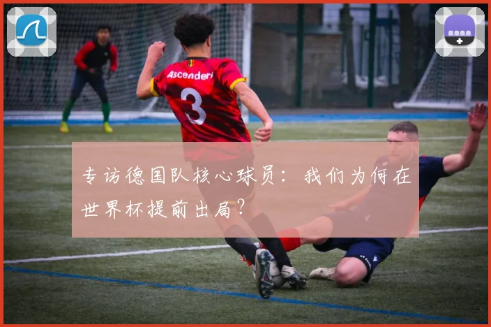 专访德国队核心球员：我们为何在世界杯提前出局？