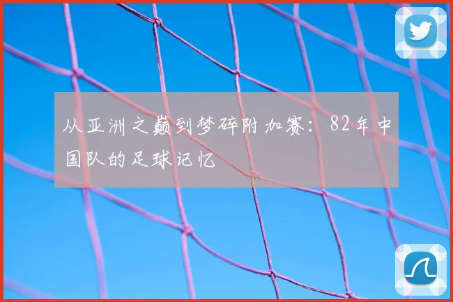 从亚洲之巅到梦碎附加赛:82年中国队的足球记忆