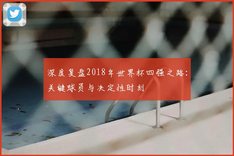 深度复盘2018年世界杯四强之路：关键球员与决定性时刻